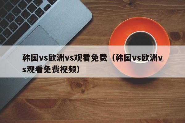 韩国vs欧洲vs观看免费(韩国vs欧洲vs观看免费视频)