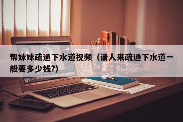 帮妹妹疏通下水道视频(请人来疏通下水道一般要多少钱?)