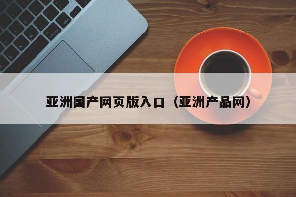亚洲国产网页版入口(亚洲产品网)