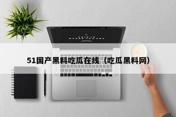 51国产黑料吃瓜在线(吃瓜黑料网)