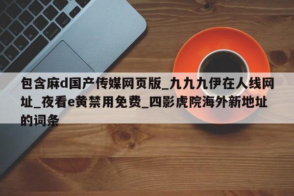 包含麻d国产传媒网页版_九九九伊在人线网址_夜看e黄禁用免费_四影虎院海外新地址的词条