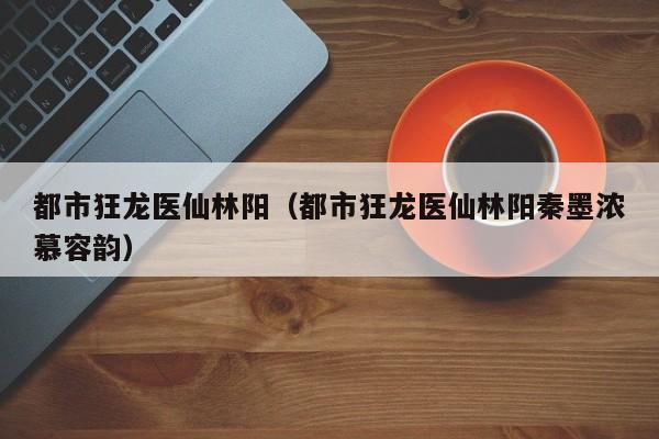 都市狂龙医仙林阳(都市狂龙医仙林阳秦墨浓慕容韵)