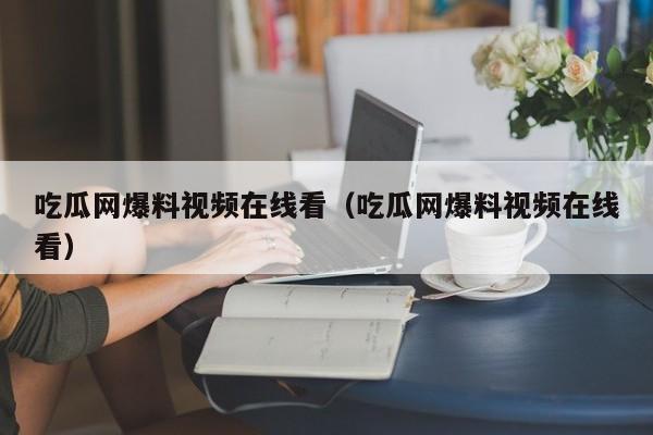 吃瓜网爆料视频在线看(吃瓜网爆料视频在线看)